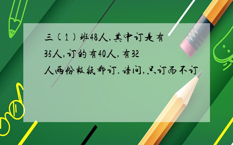 三(1)班48人,其中订是有35人,订的有40人,有32人两份报纸都订.请问,只订而不订