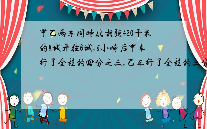 甲乙两车同时从相距420千米的A城开往B城,5小时后甲车行了全程的四分之三,乙车行了全程的三分之二,这时两车相距多少千米