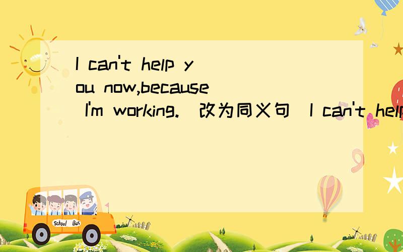 I can't help you now,because I'm working.（改为同义句）I can't help you now,because ____.____I can't help you now,because I'm working.（改为同义句） I can't help you now,because____.____