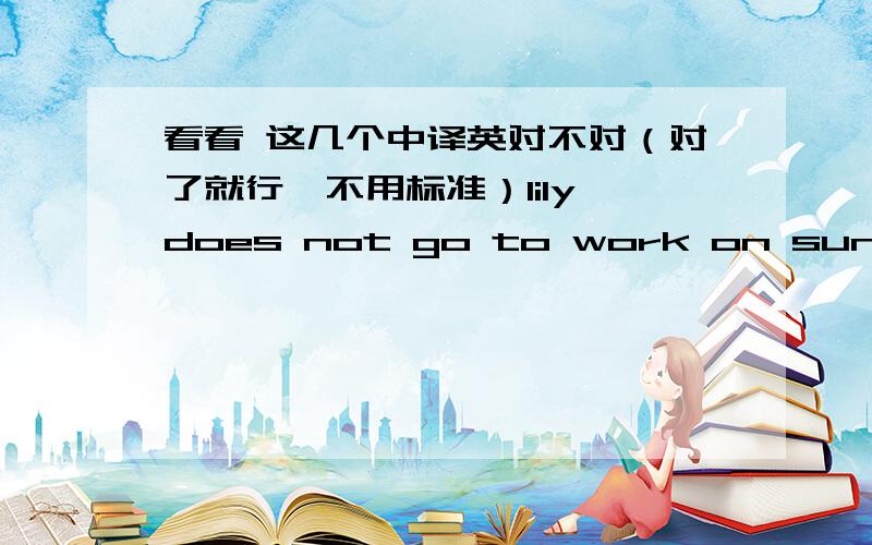 看看 这几个中译英对不对（对了就行,不用标准）lily does not go to work on sundays.lily星期天不去上班.at 6:25 p.m傍晚6:25please write letter to tell me about your morning 请写信告诉 我 你 的早上