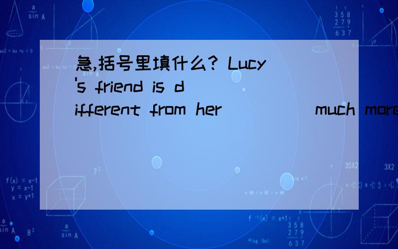 急,括号里填什么? Lucy's friend is different from her （     ）much more athletic than her.