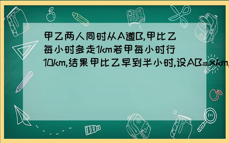 甲乙两人同时从A道B,甲比乙每小时多走1km若甲每小时行10km,结果甲比乙早到半小时,设AB=xkm,方程为?