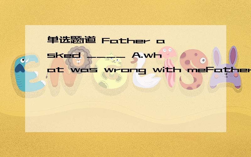 单选题1道 Father asked ____ A.what was wrong with meFather asked______________.A.What was wrong with meB.What's wrong with meC.What wrong was with meD.What wrong is with me