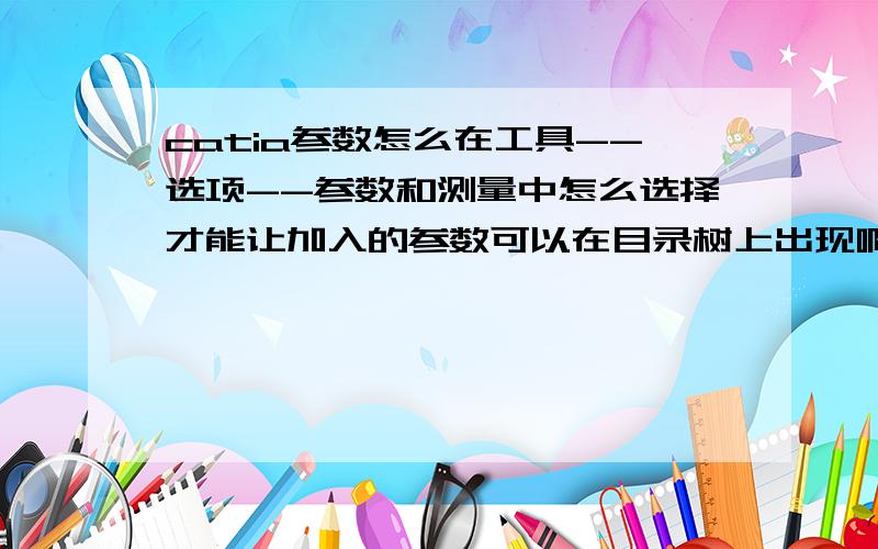 catia参数怎么在工具--选项--参数和测量中怎么选择才能让加入的参数可以在目录树上出现啊