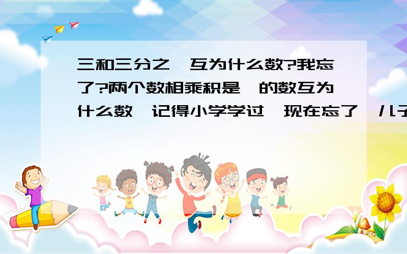 三和三分之一互为什么数?我忘了?两个数相乘积是一的数互为什么数,记得小学学过,现在忘了,儿子问我,答不出喽!