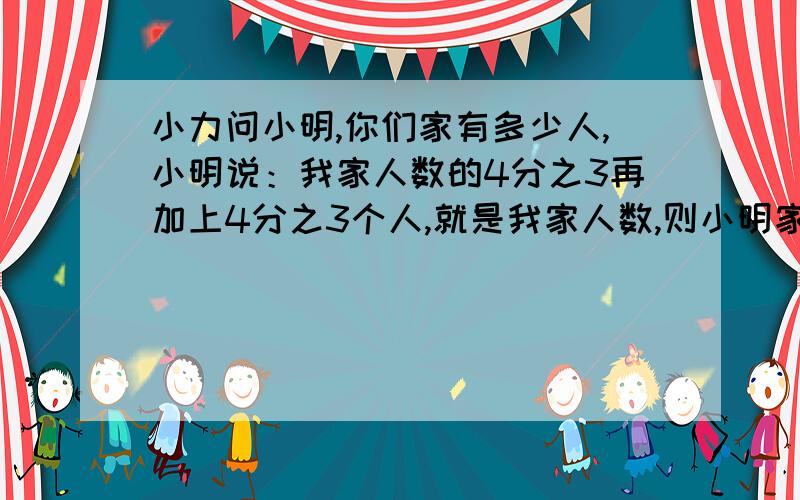 小力问小明,你们家有多少人,小明说：我家人数的4分之3再加上4分之3个人,就是我家人数,则小明家有几人