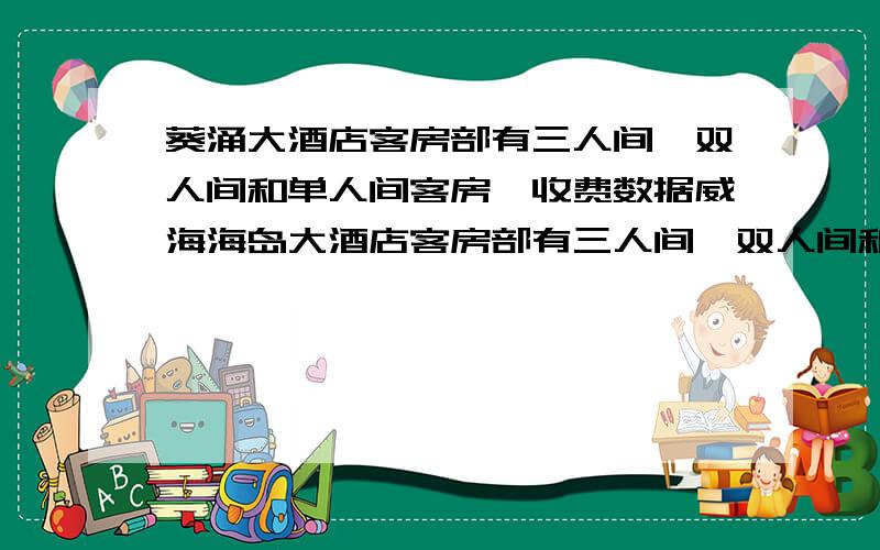 葵涌大酒店客房部有三人间,双人间和单人间客房,收费数据威海海岛大酒店客房部有三人间、双人间和单人间客房,收费数据如下表（例如三人间普通间客房每人每天收费50元）.为吸引客源,打