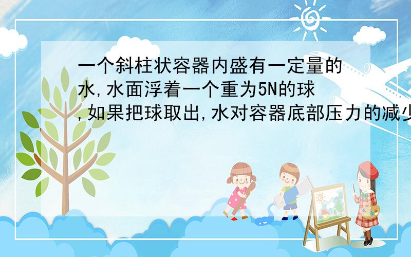 一个斜柱状容器内盛有一定量的水,水面浮着一个重为5N的球,如果把球取出,水对容器底部压力的减少值是几牛?请用公式推算出来