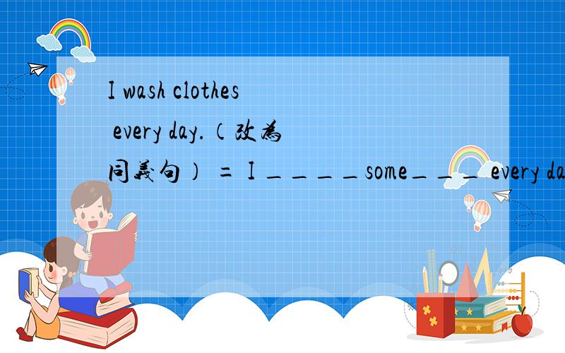 I wash clothes every day.（改为同义句） = I ____some___ every day.