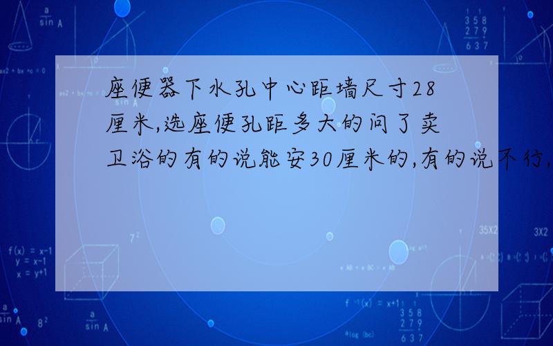 座便器下水孔中心距墙尺寸28厘米,选座便孔距多大的问了卖卫浴的有的说能安30厘米的,有的说不行,安30厘米的压的半截管子,不利于座便冲水.到底怎么能不能装30厘米孔距的呢?