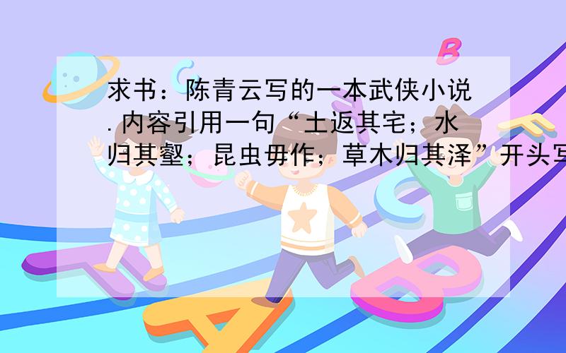 求书：陈青云写的一本武侠小说.内容引用一句“土返其宅；水归其壑；昆虫毋作；草木归其泽”开头写的是主角逃婚,有个从犯叫小苦儿,是魔教教主的外孙.故事背景大概是冬季.还有什么堕