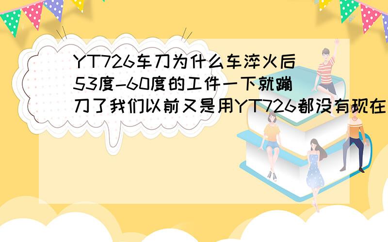 YT726车刀为什么车淬火后53度-60度的工件一下就蹦刀了我们以前又是用YT726都没有现在那么快蹦刀，跟刀具质量有关系吗/？该怎么查刀具质量？