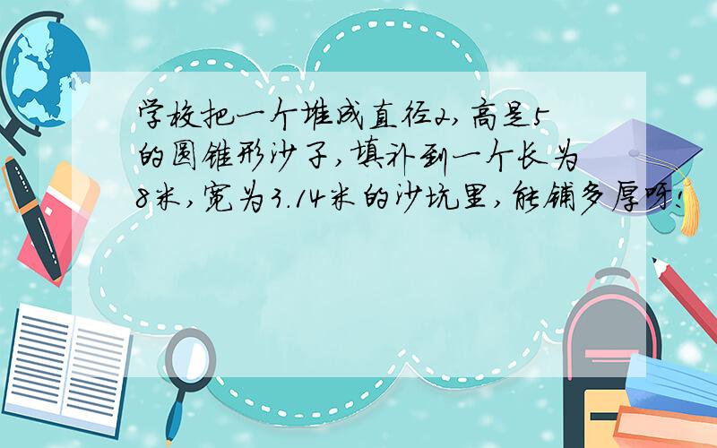 学校把一个堆成直径2,高是5的圆锥形沙子,填补到一个长为8米,宽为3.14米的沙坑里,能铺多厚呀!