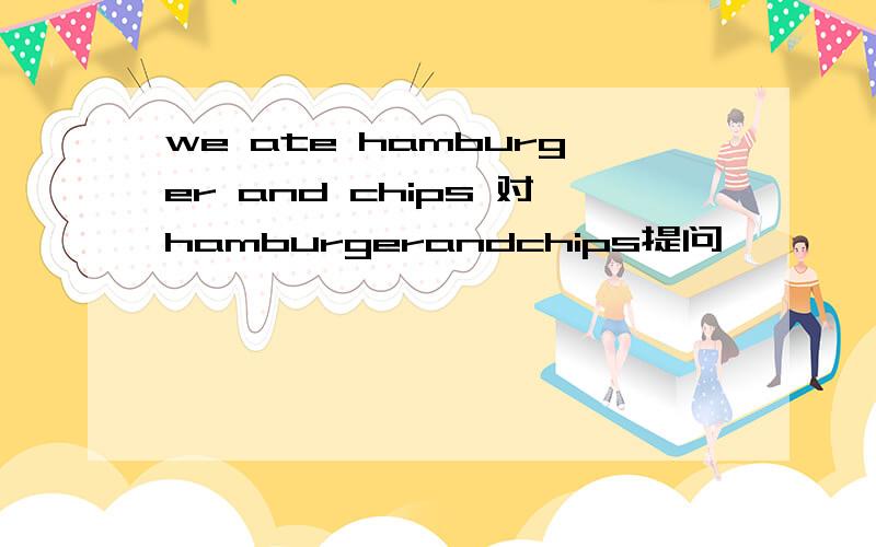 we ate hamburger and chips 对hamburgerandchips提问