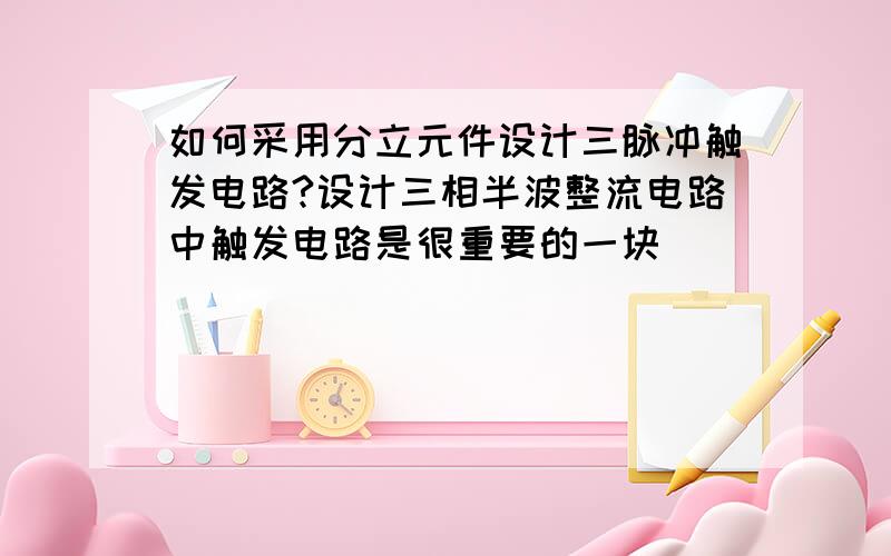 如何采用分立元件设计三脉冲触发电路?设计三相半波整流电路中触发电路是很重要的一块