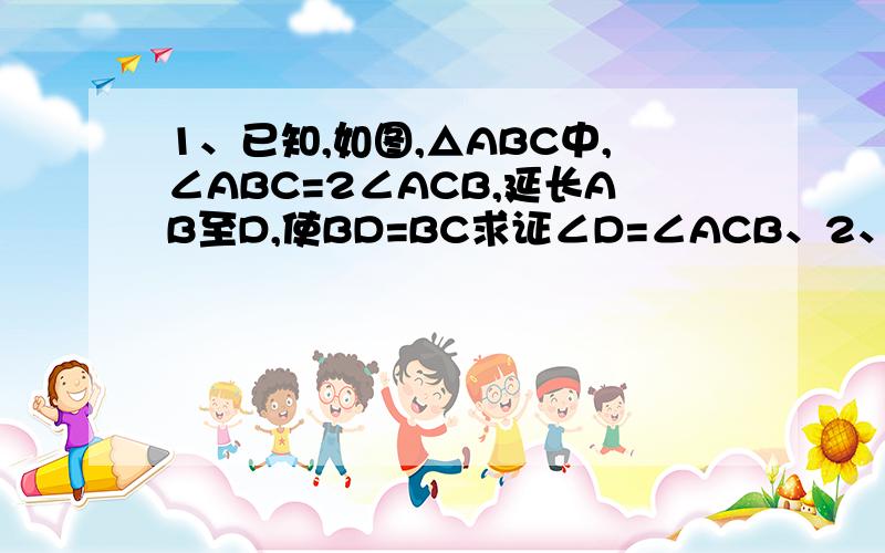 1、已知,如图,△ABC中,∠ABC=2∠ACB,延长AB至D,使BD=BC求证∠D=∠ACB、2、已知,如图,△ABC是等边三角形,BD是AC边上的高,延长BC到E,使CE=CD,求证DB=DE3、已,如图,△ABC,三个角的平分线AD、BE、CF相较于I,lH