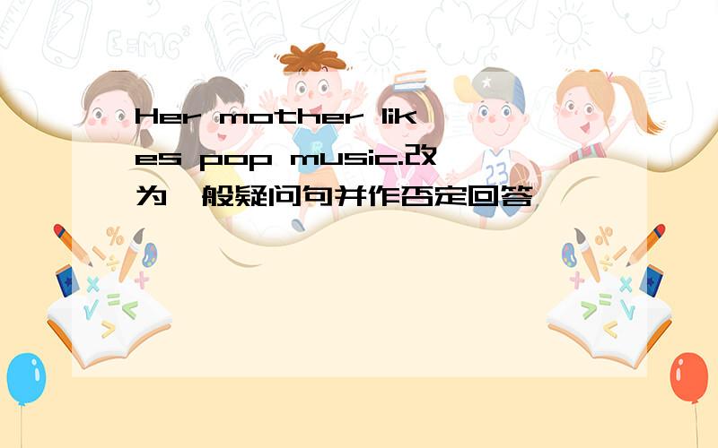 Her mother likes pop music.改为一般疑问句并作否定回答