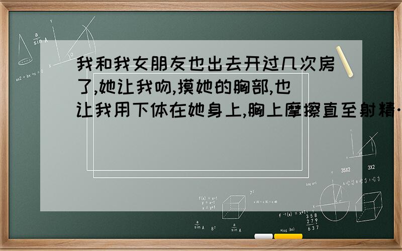 我和我女朋友也出去开过几次房了,她让我吻,摸她的胸部,也让我用下体在她身上,胸上摩擦直至射精…… 但她还用手抚摸我,在我的央求下甚至还用嘴含一小会,但就是不让我看她下体.1,我和我