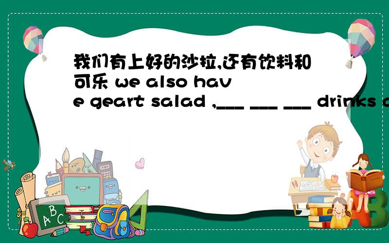 我们有上好的沙拉,还有饮料和可乐 we also have geart salad ,___ ___ ___ drinks and cola .把空填上