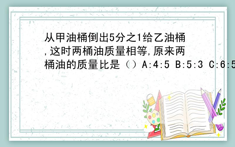 从甲油桶倒出5分之1给乙油桶,这时两桶油质量相等,原来两桶油的质量比是（）A:4:5 B:5:3 C:6:5 D:75快