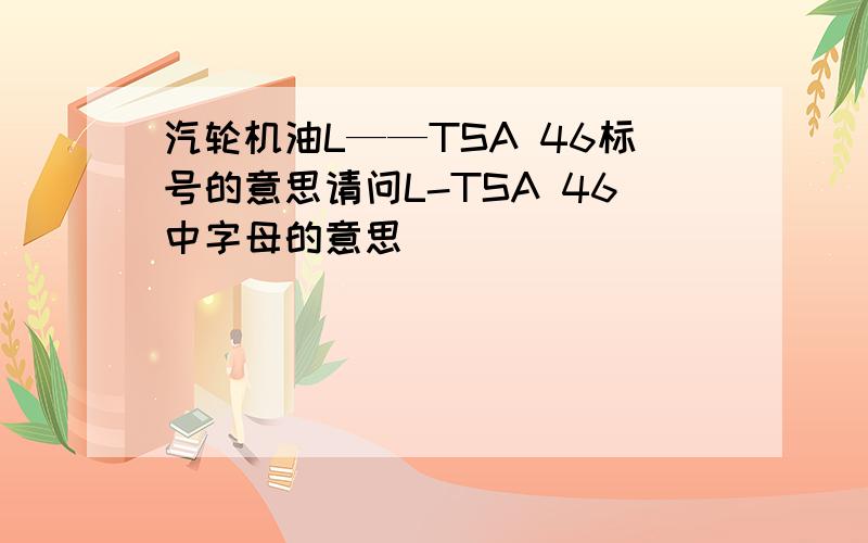 汽轮机油L——TSA 46标号的意思请问L-TSA 46中字母的意思