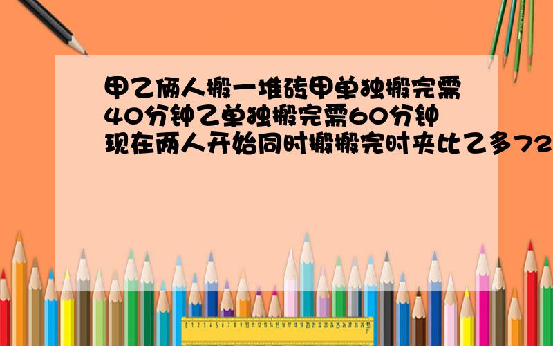 甲乙俩人搬一堆砖甲单独搬完需40分钟乙单独搬完需60分钟现在两人开始同时搬搬完时夹比乙多72块砖这堆砖共有多少块