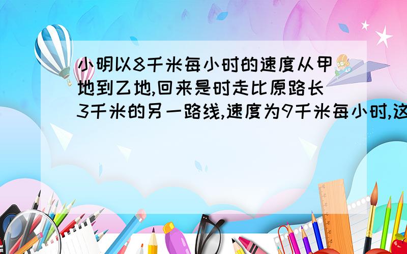 小明以8千米每小时的速度从甲地到乙地,回来是时走比原路长3千米的另一路线,速度为9千米每小时,这样回来比去时多用八分之一小时,求甲乙两地之间的原路长.