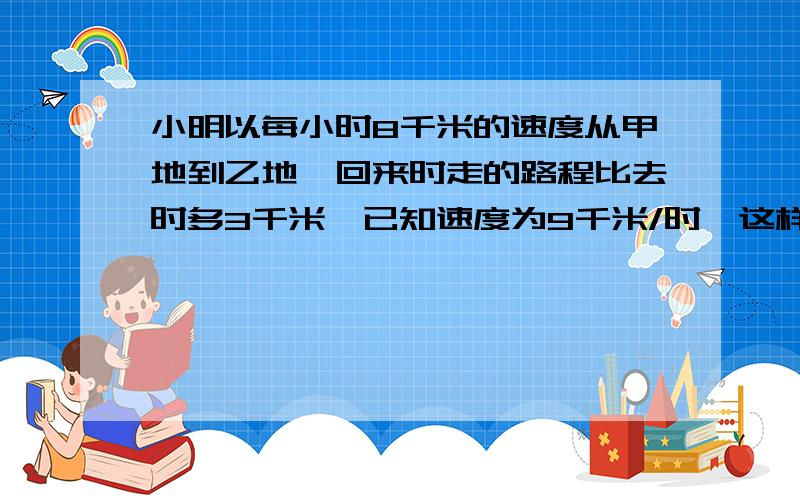 小明以每小时8千米的速度从甲地到乙地,回来时走的路程比去时多3千米,已知速度为9千米/时,这样回来时比去时多用1/8时,求甲乙两地的原路长.