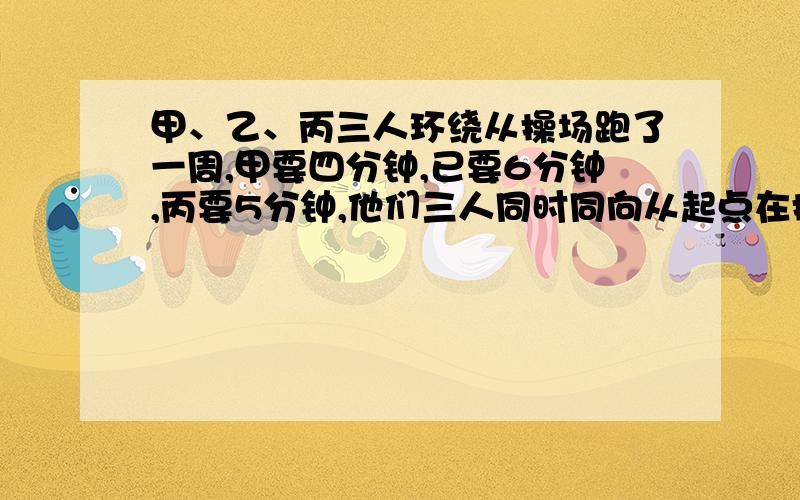 甲、乙、丙三人环绕从操场跑了一周,甲要四分钟,已要6分钟,丙要5分钟,他们三人同时同向从起点在操场跑步,至少要多少分钟他们在第二次起点处相遇?相遇时,他们各跑了几圈?