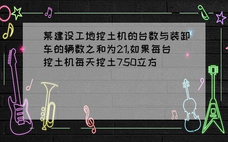 某建设工地挖土机的台数与装卸车的辆数之和为21,如果每台挖土机每天挖土750立方