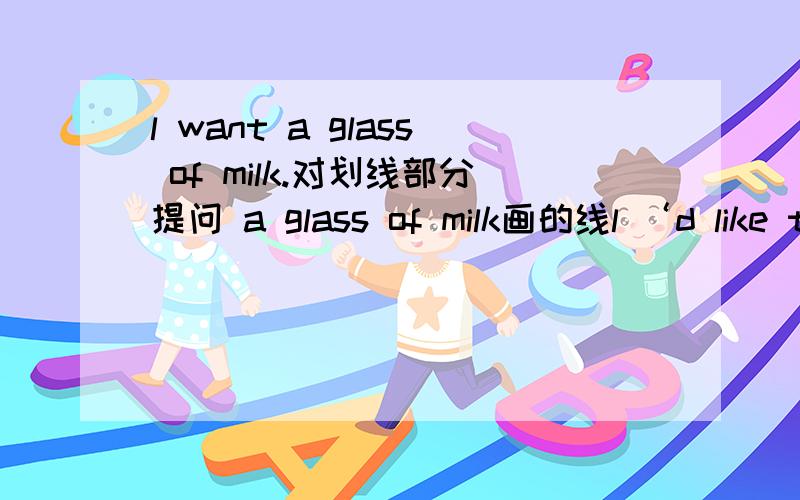 l want a glass of milk.对划线部分提问 a glass of milk画的线l ‘d like two bags of salt.画线部分提问 two画的线短文（）（）this pair?I don’t （）the（）.DO you （）any other color?Oh,（）.DO you like this blue（）?