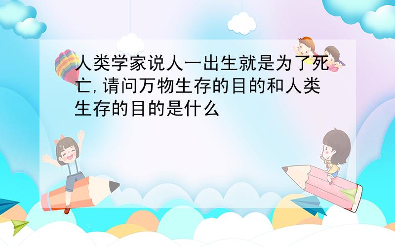 人类学家说人一出生就是为了死亡,请问万物生存的目的和人类生存的目的是什么