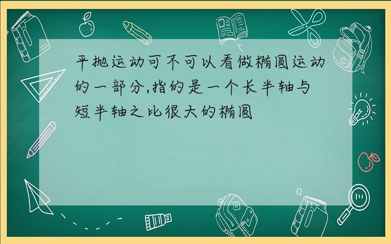 平抛运动可不可以看做椭圆运动的一部分,指的是一个长半轴与短半轴之比很大的椭圆