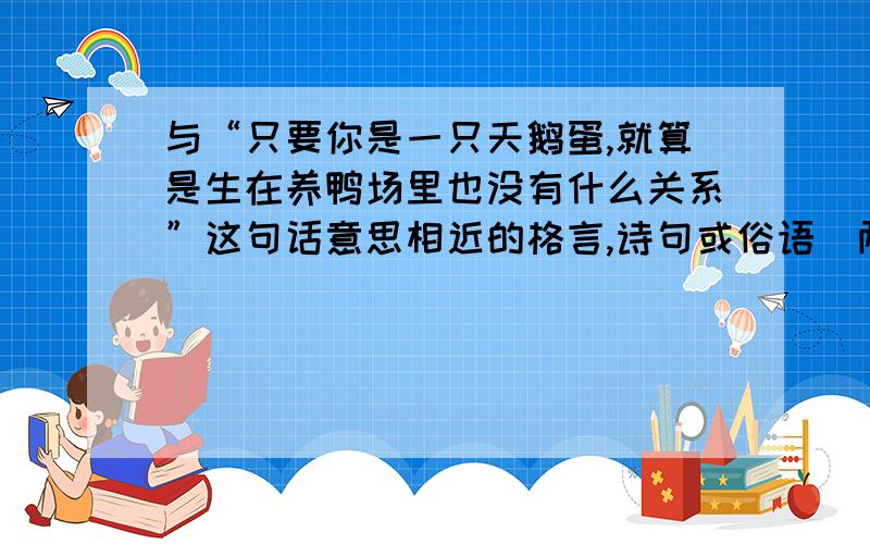 与“只要你是一只天鹅蛋,就算是生在养鸭场里也没有什么关系”这句话意思相近的格言,诗句或俗语（两句）