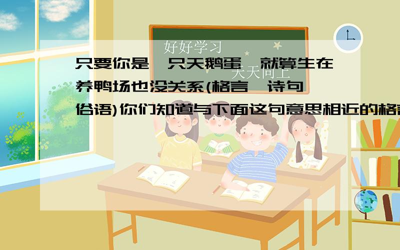 只要你是一只天鹅蛋,就算生在养鸭场也没关系(格言、诗句、俗语)你们知道与下面这句意思相近的格言、诗句或者俗语吗?（只要你是一只天鹅蛋,就算生在养鸭场也没关系）请写出一至两条.