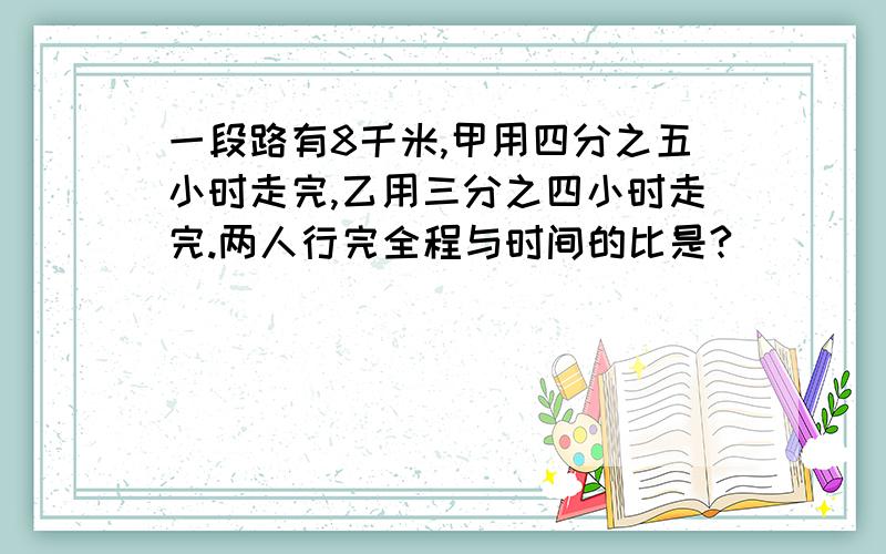 一段路有8千米,甲用四分之五小时走完,乙用三分之四小时走完.两人行完全程与时间的比是?