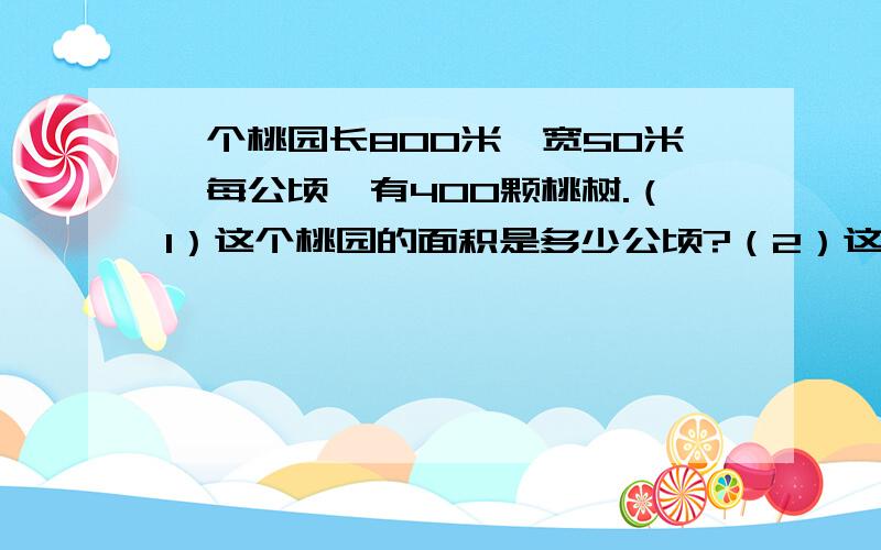 一个桃园长800米,宽50米,每公顷,有400颗桃树.（1）这个桃园的面积是多少公顷?（2）这个桃园一共有多少个 桃树?