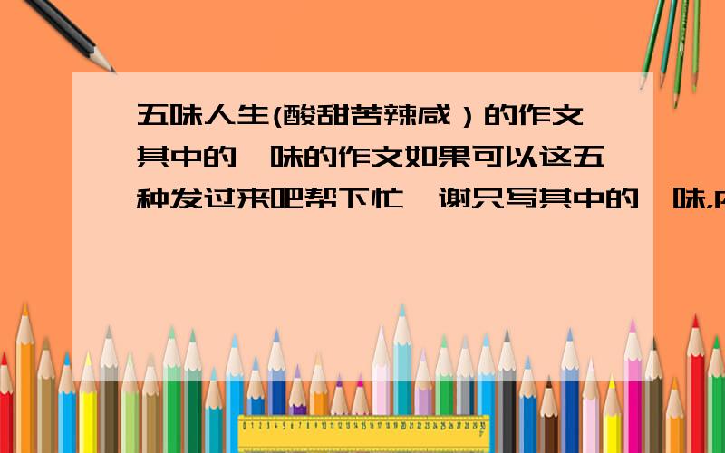 五味人生(酸甜苦辣咸）的作文其中的一味的作文如果可以这五种发过来吧帮下忙,谢只写其中的一味，内容具体一些谢