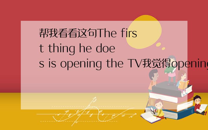 帮我看看这句The first thing he does is opening the TV我觉得opening不对,是不是应该为open?我是这样想的,这句话可以译为他每天第一件事是打开电视,这不是一个正在进行的动作,所以不应用ing形式的还