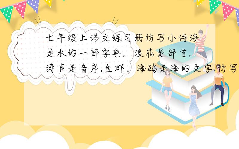 七年级上语文练习册仿写小诗海是水的一部字典：浪花是部首,涛声是音序,鱼虾、海鸥是海的文字.仿写一首（不要求字数相同）急啊!明天要上交啊!