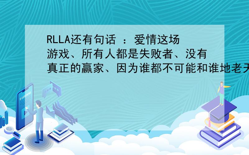 RLLA还有句话 ：爱情这场游戏、所有人都是失败者、没有真正的赢家、因为谁都不可能和谁地老天荒、天长地久、