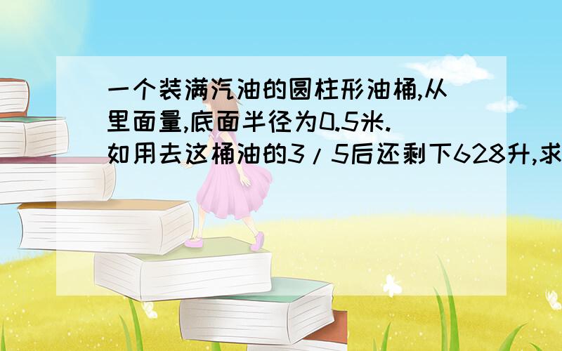 一个装满汽油的圆柱形油桶,从里面量,底面半径为0.5米.如用去这桶油的3/5后还剩下628升,求这个油桶的高.