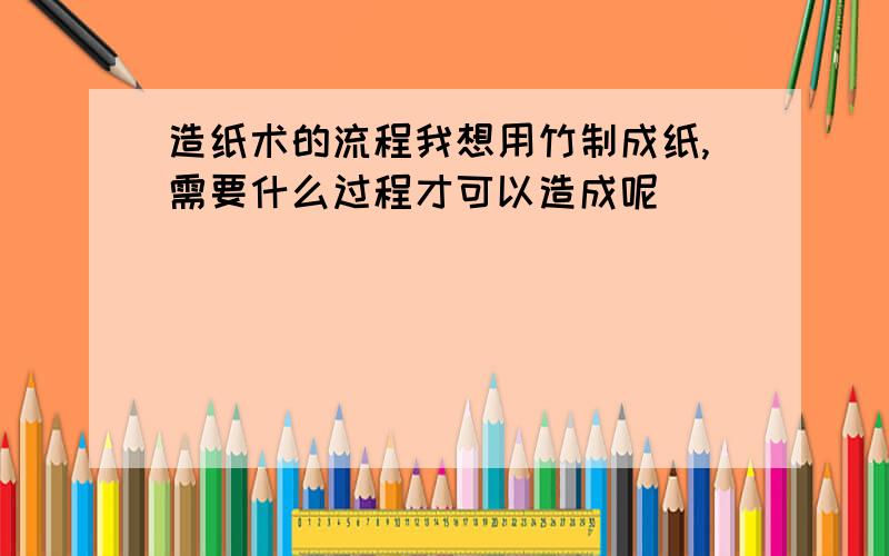 造纸术的流程我想用竹制成纸,需要什么过程才可以造成呢