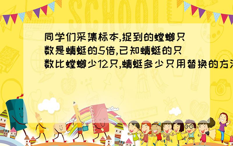 同学们采集标本,捉到的螳螂只数是蜻蜓的5倍,已知蜻蜓的只数比螳螂少12只,蜻蜓多少只用替换的方法