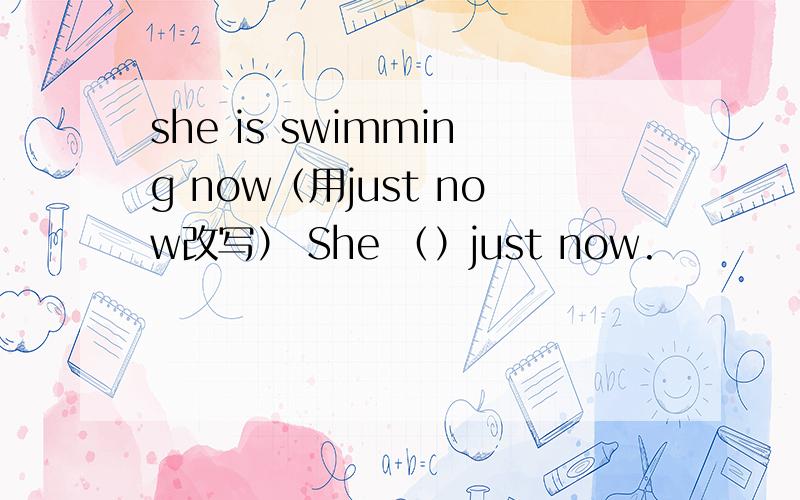 she is swimming now（用just now改写） She （）just now.