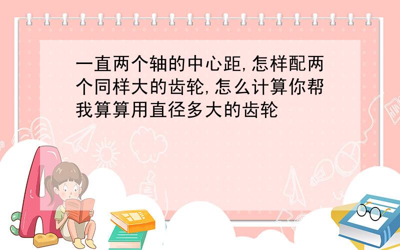 一直两个轴的中心距,怎样配两个同样大的齿轮,怎么计算你帮我算算用直径多大的齿轮