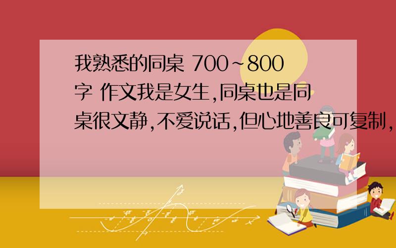 我熟悉的同桌 700~800字 作文我是女生,同桌也是同桌很文静,不爱说话,但心地善良可复制,要有 外貌描写神态语言心里动作