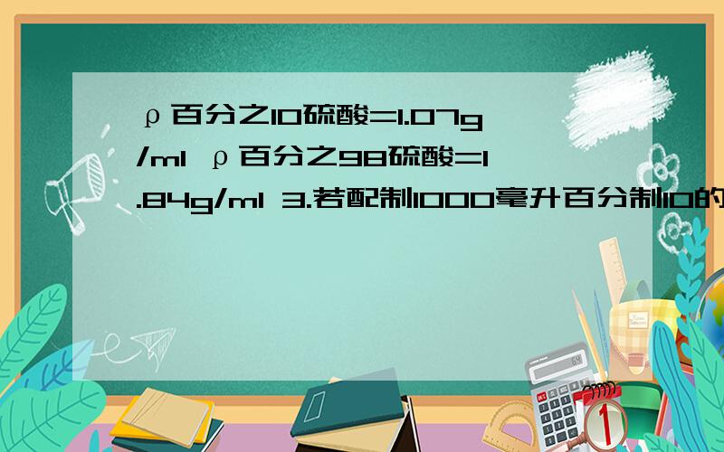 ρ百分之10硫酸=1.07g/ml ρ百分之98硫酸=1.84g/ml 3.若配制1000毫升百分制10的稀疏硫酸溶液需百分之98浓硫酸多少克