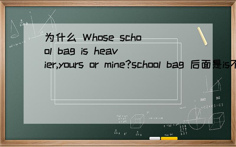 为什么 Whose school bag is heavier,yours or mine?school bag 后面是is不是are?