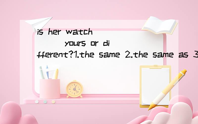 is her watch ____yours or different?1.the same 2.the same as 3.same as 4.the same to